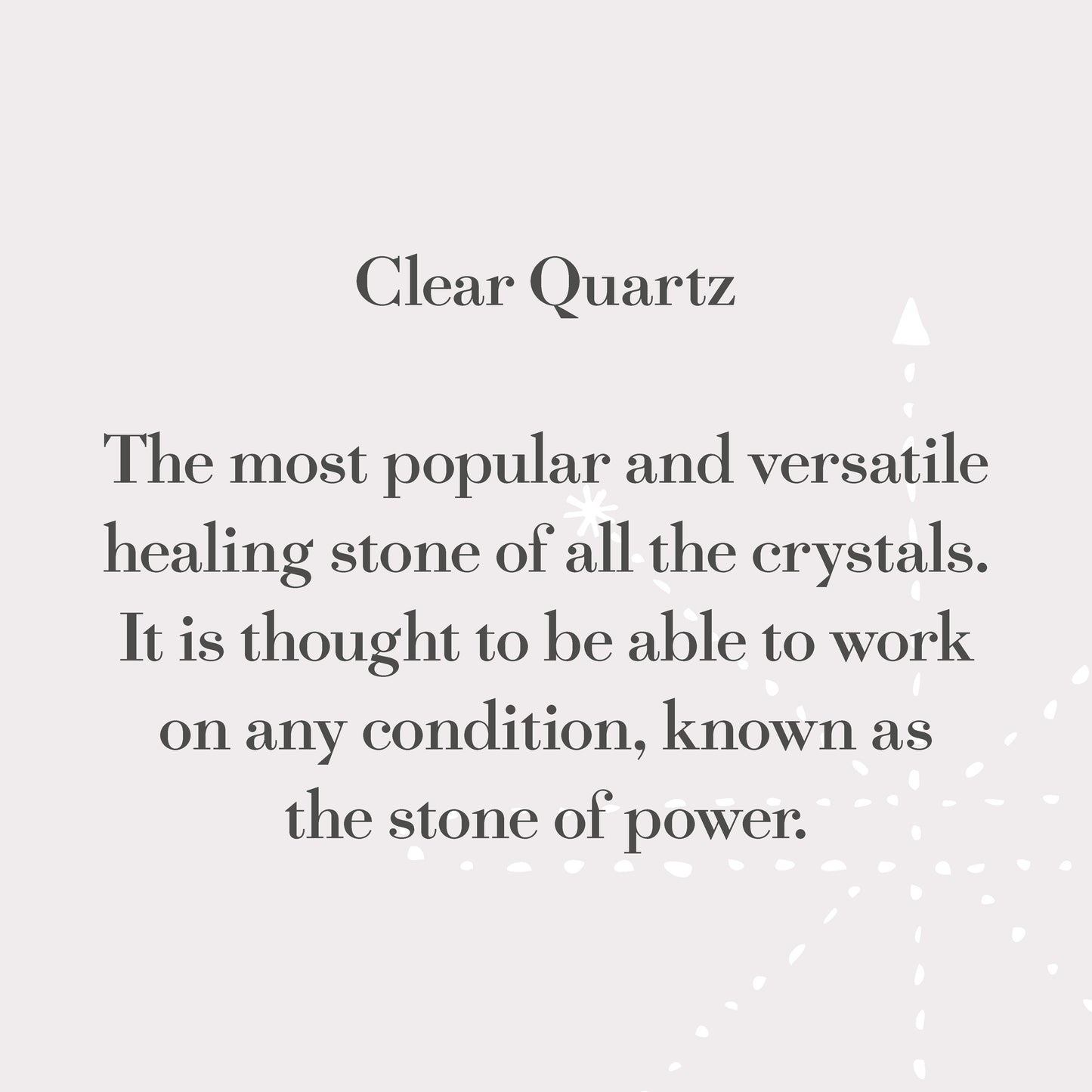 Clear Quartz - The most popular and versatile healing stone of all the crystals. It is thought to be able to work on any condition, known as the stone of power.
