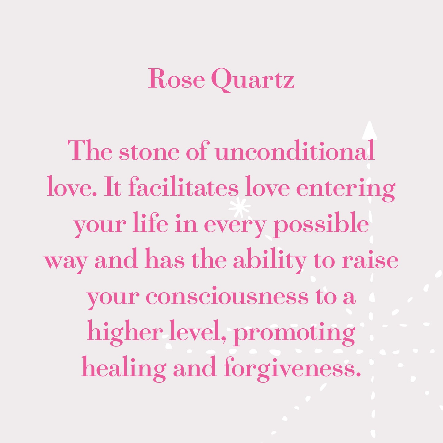 Rose Quartz - The stone of unconditional love. It facilitates love entering your life in every possible way and has the ability to raise your consciousness to a higher level, promoting healing and forgiveness.