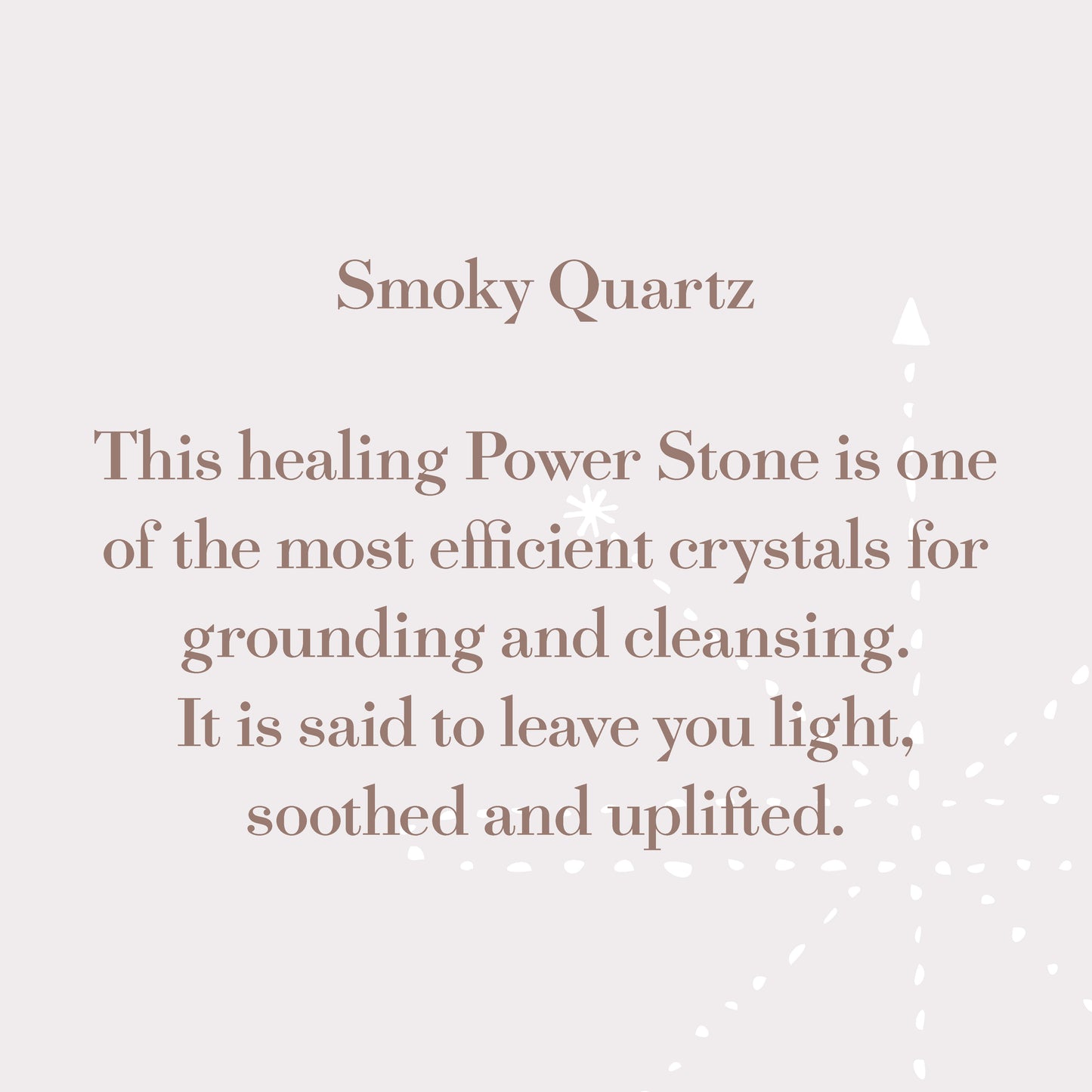 Smoky Quartz - This healing power stone is one of the most efficient crystals for grounding and cleansing. It is said to leave you light, soothed and uplifted.